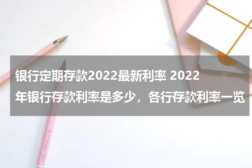 银行定期存款2022最新利率 2022年银行存款利率是多少，各行存款利率一览