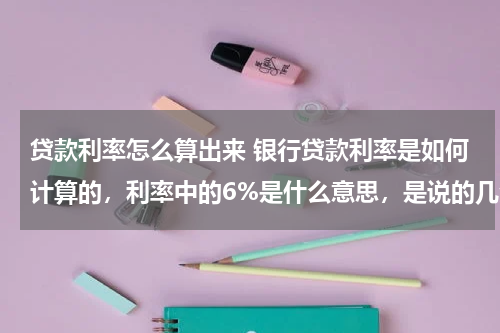 贷款利率怎么算出来 银行贷款利率是如何计算的，利率中的6%是什么意思，是说的几分利吗。