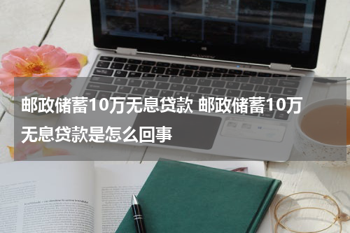 邮政储蓄10万无息贷款 邮政储蓄10万无息贷款是怎么回事