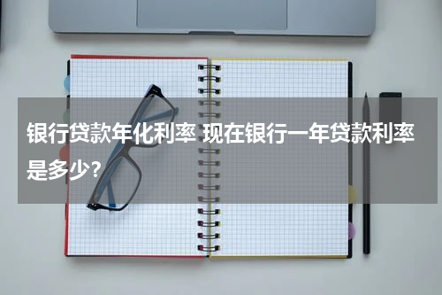 银行贷款年化利率 现在银行一年贷款利率是多少？