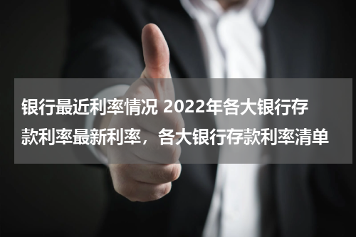 银行最近利率情况 2022年各大银行存款利率最新利率，各大银行存款利率清单