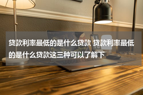 贷款利率最低的是什么贷款 贷款利率最低的是什么贷款这三种可以了解下