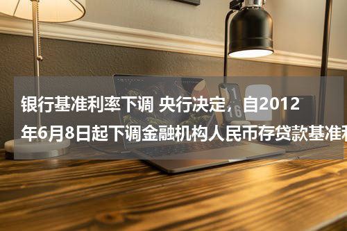 银行基准利率下调 央行决定，自2012年6月8日起下调金融机构人民币存贷款基准利率。金融机构一年期存款基准利率下调0.25个百分点