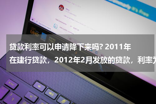 贷款利率可以申请降下来吗? 2011年在建行贷款，2012年2月发放的贷款，利率为基准利率上浮20%,能不能申请利率降为基准利率