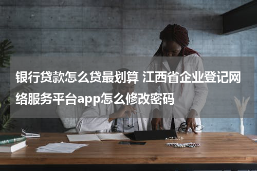 银行贷款怎么贷最划算 江西省企业登记网络服务平台app怎么修改密码