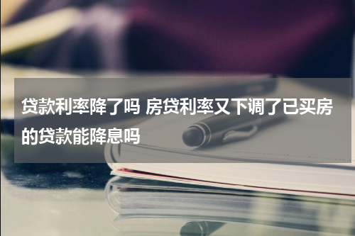 贷款利率降了吗 房贷利率又下调了已买房的贷款能降息吗