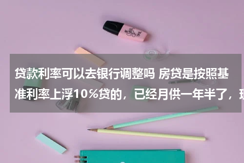 贷款利率可以去银行调整吗 房贷是按照基准利率上浮10℅贷的，已经月供一年半了，现在那家银行利率是基准，我还能申请改回基准吗？