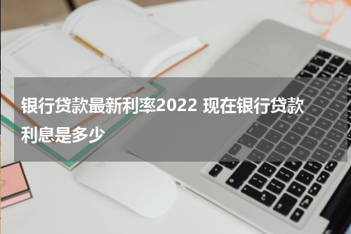 银行贷款最新利率2022 现在银行贷款利息是多少