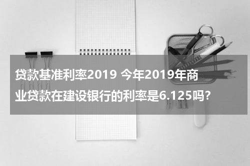 贷款基准利率2019 今年2019年商业贷款在建设银行的利率是6.125吗？