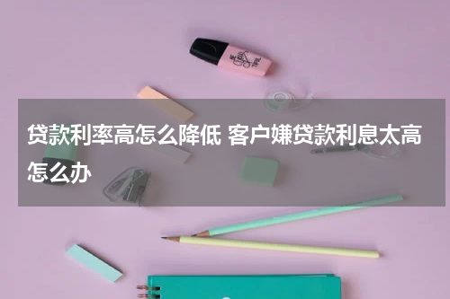 贷款利率高怎么降低 客户嫌贷款利息太高怎么办