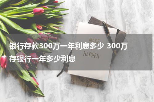 银行存款300万一年利息多少 300万存银行一年多少利息