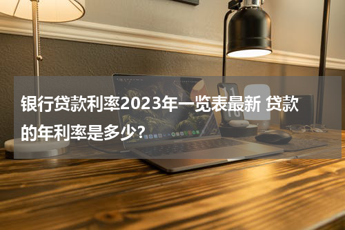 银行贷款利率2023年一览表最新 贷款的年利率是多少？
