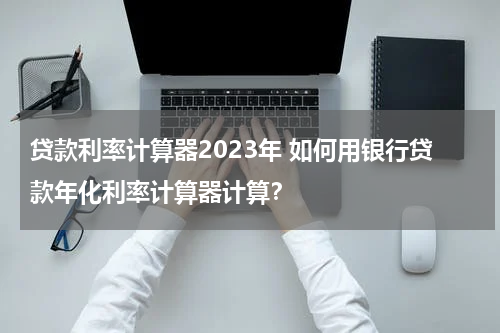 贷款利率计算器2023年 如何用银行贷款年化利率计算器计算？