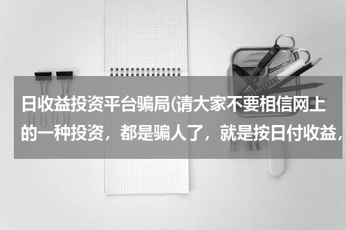 日收益投资平台骗局(请大家不要相信网上的一种投资，都是骗人了，就是按日付收益，一般都是五天回本)