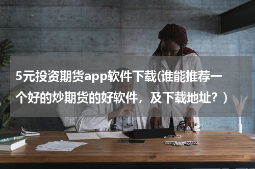 5元投资期货app软件下载(谁能推荐一个好的炒期货的好软件，及下载地址？)