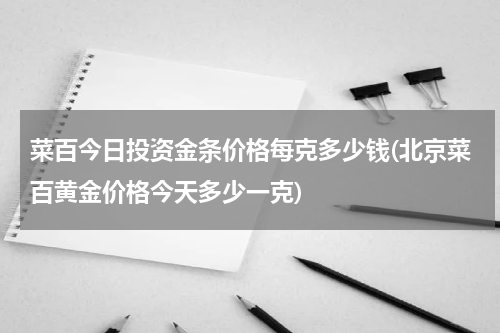 菜百今日投资金条价格每克多少钱(北京菜百黄金价格今天多少一克)