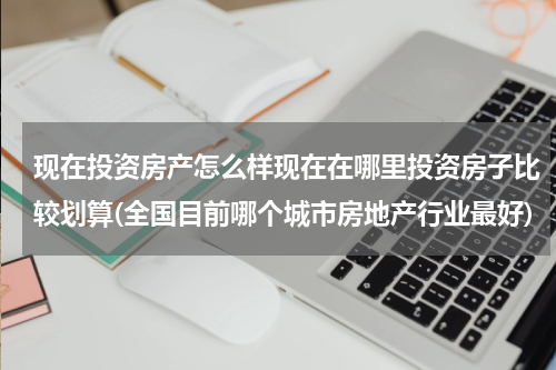 现在投资房产怎么样现在在哪里投资房子比较划算(全国目前哪个城市房地产行业最好)