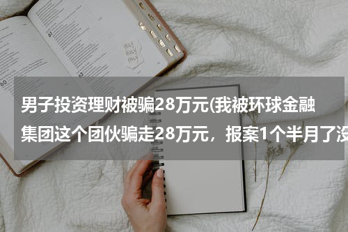 男子投资理财被骗28万元(我被环球金融集团这个团伙骗走28万元，报案1个半月了没有任何进展，我该怎么办？我想追回我的损失)