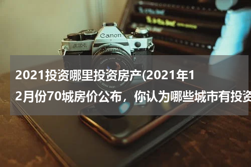 2021投资哪里投资房产(2021年12月份70城房价公布，你认为哪些城市有投资的潜力？)