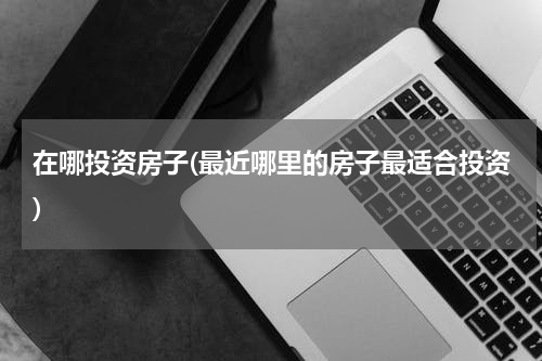在哪投资房子(最近哪里的房子最适合投资)