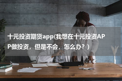 十元投资期货app(我想在十元投资APP做投资，但是不会，怎么办？)