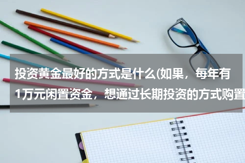 投资黄金最好的方式是什么(如果，每年有1万元闲置资金，想通过长期投资的方式购置黄金，那我应该采用哪种方式？)