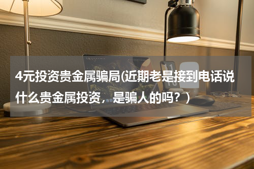 4元投资贵金属骗局(近期老是接到电话说什么贵金属投资，是骗人的吗？)
