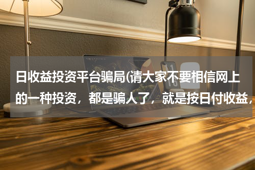 日收益投资平台骗局(请大家不要相信网上的一种投资，都是骗人了，就是按日付收益，一般都是五天回本)