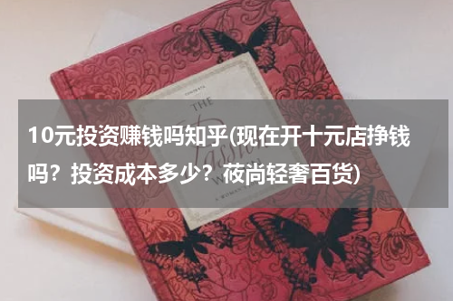 10元投资赚钱吗知乎(现在开十元店挣钱吗？投资成本多少？莜尚轻奢百货)