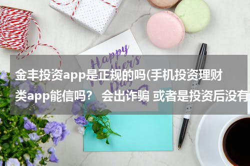 金丰投资app是正规的吗(手机投资理财类app能信吗？ 会出诈骗 或者是投资后没有还款之类的？ 体验过的回答。)