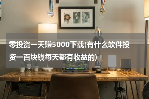 零投资一天赚5000下载(有什么软件投资一百块钱每天都有收益的)