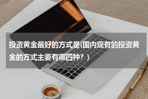 投资黄金最好的方式是(国内现有的投资黄金的方式主要有哪四种？)