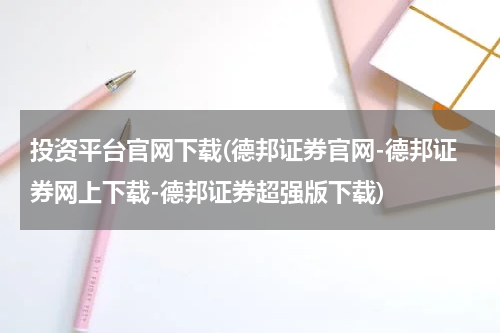 投资平台官网下载(德邦证券官网-德邦证券网上下载-德邦证券超强版下载)