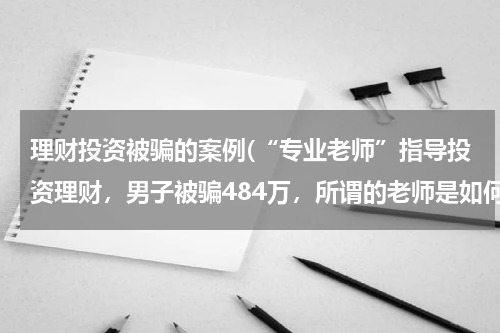 理财投资被骗的案例(“专业老师”指导投资理财，男子被骗484万，所谓的老师是如何行骗的？)
