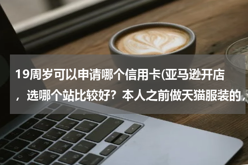 19周岁可以申请哪个信用卡(亚马逊开店，选哪个站比较好？本人之前做天猫服装的，准备在亚马逊高中高端服饰？)