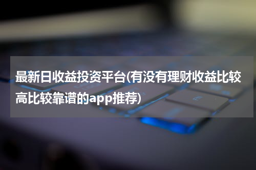 最新日收益投资平台(有没有理财收益比较高比较靠谱的app推荐)