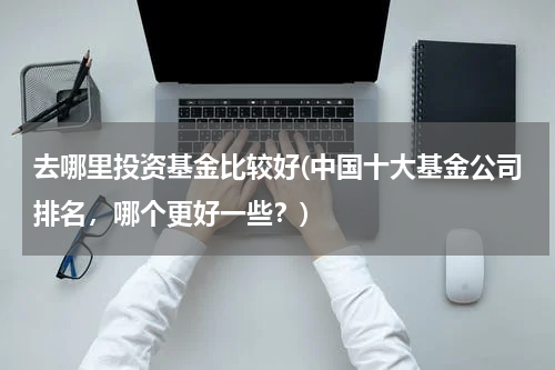 去哪里投资基金比较好(中国十大基金公司排名，哪个更好一些？)