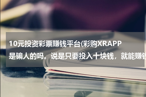 10元投资彩票赚钱平台(彩购XRAPP是骗人的吗。说是只要投入十块钱，就能赚钱。)