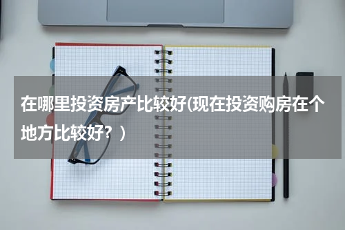 在哪里投资房产比较好(现在投资购房在个地方比较好？)