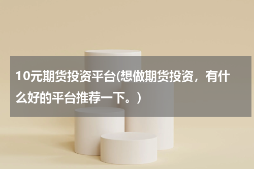 10元期货投资平台(想做期货投资，有什么好的平台推荐一下。)