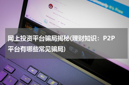 网上投资平台骗局揭秘(理财知识：P2P平台有哪些常见骗局)