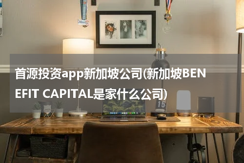 首源投资app新加坡公司(新加坡BENEFIT CAPITAL是家什么公司)