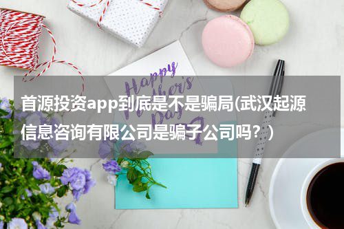 首源投资app到底是不是骗局(武汉起源信息咨询有限公司是骗子公司吗？)