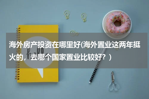海外房产投资在哪里好(海外置业这两年挺火的，去哪个国家置业比较好？)