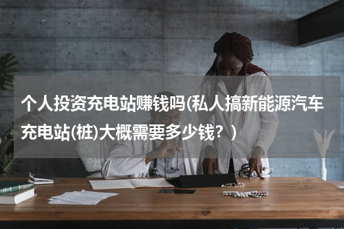 个人投资充电站赚钱吗(私人搞新能源汽车充电站(桩)大概需要多少钱？)
