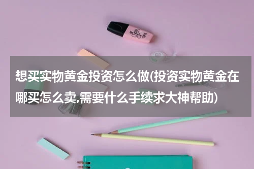 想买实物黄金投资怎么做(投资实物黄金在哪买怎么卖,需要什么手续求大神帮助)