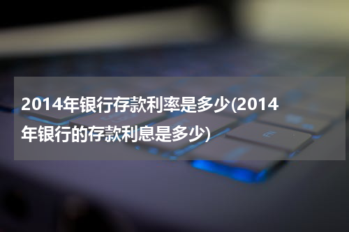 2014年银行存款利率是多少(2014年银行的存款利息是多少)