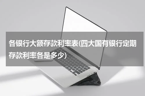 各银行大额存款利率表(四大国有银行定期存款利率各是多少)
