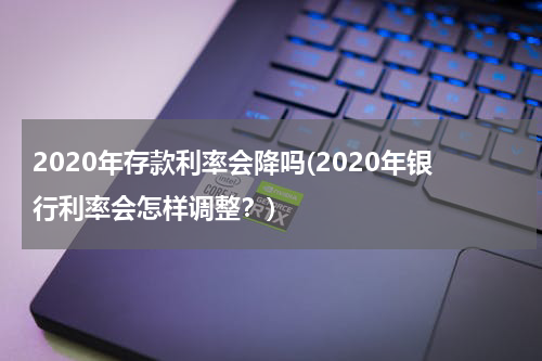 2020年存款利率会降吗(2020年银行利率会怎样调整？)