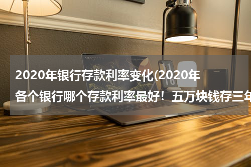 2020年银行存款利率变化(2020年各个银行哪个存款利率最好！五万块钱存三年能有多少利息？)